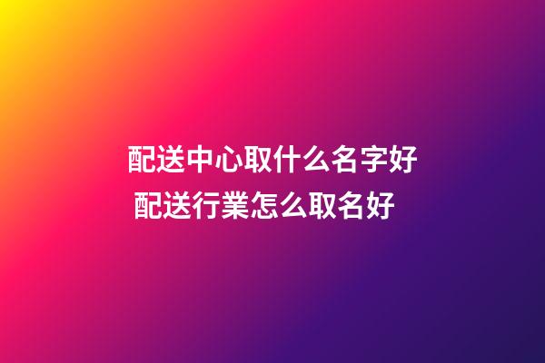 配送中心取什么名字好 配送行業怎么取名好-第1張-公司起名-玄機派